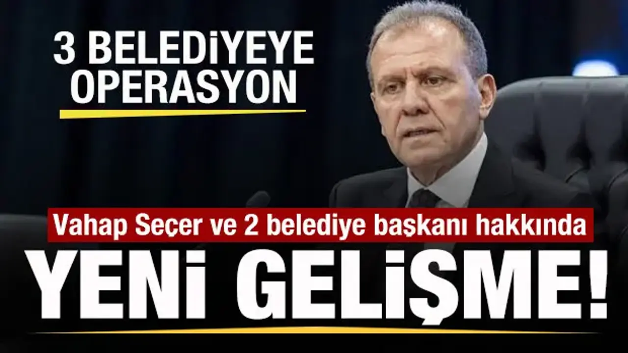 3 belediyeye operasyon! Vahap Seçer ve 2 belediye başkanı hakkında yeni gelişme!