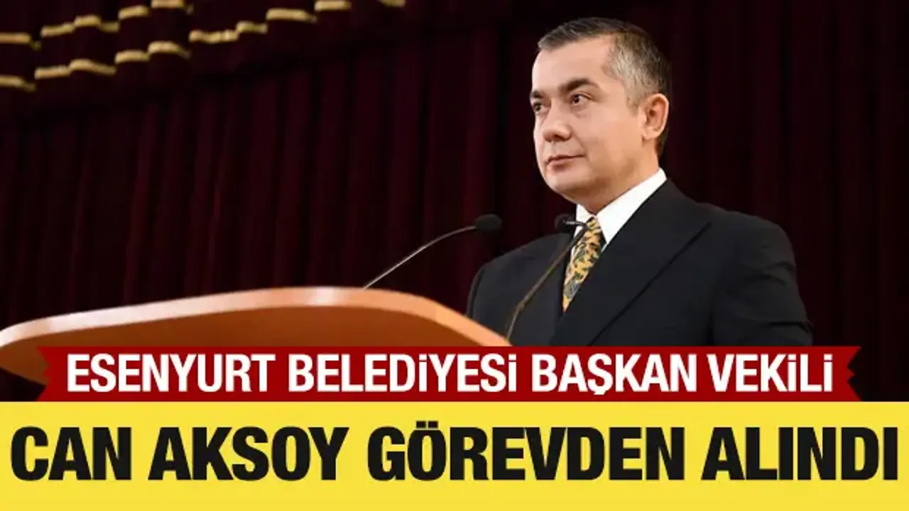 Esenyurt Belediyesi Başkan Vekili Can Aksoy görevden alındı