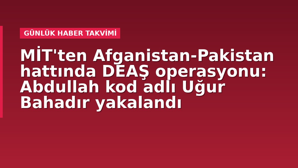 MİT'ten Afganistan-Pakistan hattında DEAŞ operasyonu: Abdullah kod adlı Uğur Bahadır yakalandı