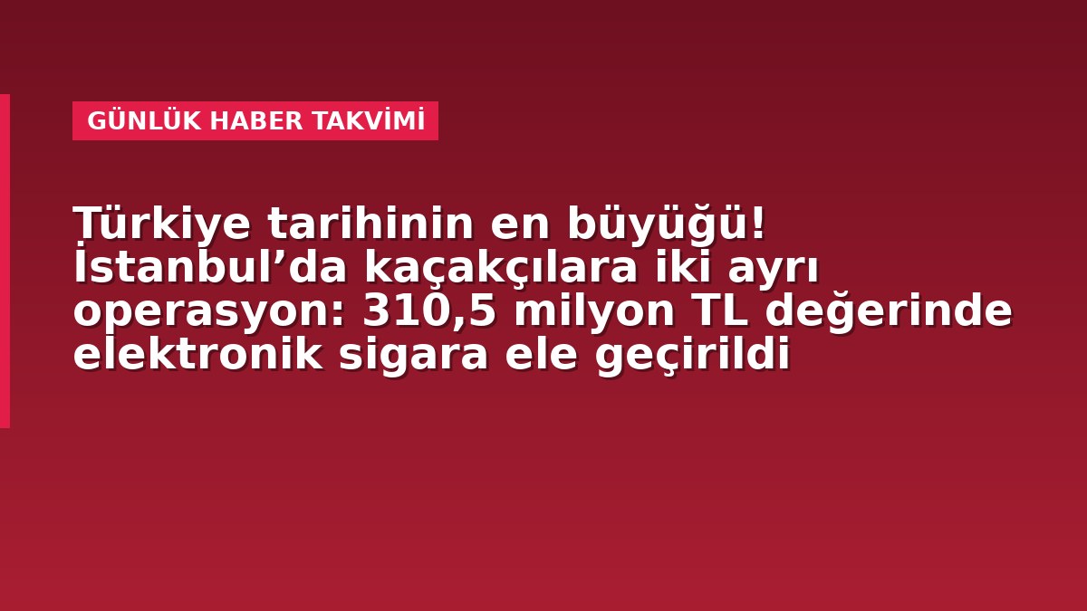 Türkiye tarihinin en büyüğü! İstanbul’da kaçakçılara iki ayrı operasyon: 310,5 milyon TL değerinde elektronik sigara ele geçirildi